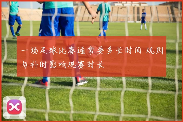 一场足球比赛通常要多长时间 规则与补时影响观赛时长