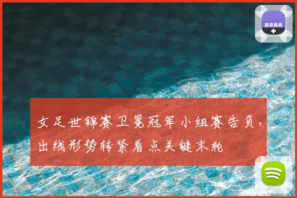 女足世锦赛卫冕冠军小组赛告负,出线形势转紧看点关键末轮