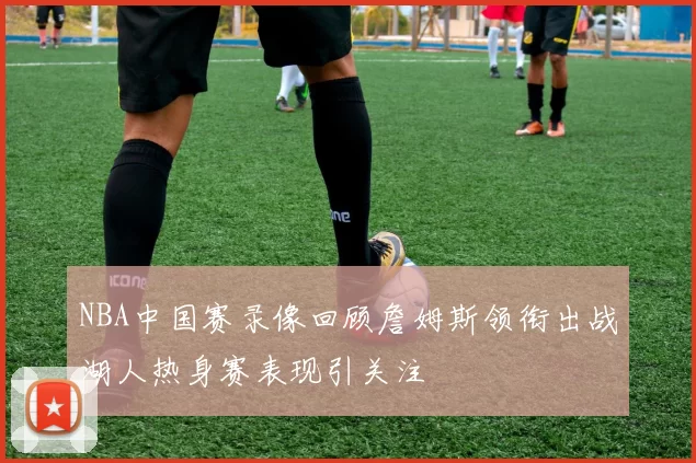 NBA中国赛录像回顾詹姆斯领衔出战湖人热身赛表现引关注