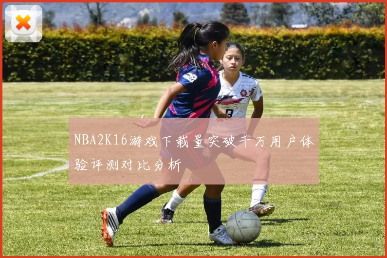 NBA2K16游戏下载量突破千万用户体验评测对比分析