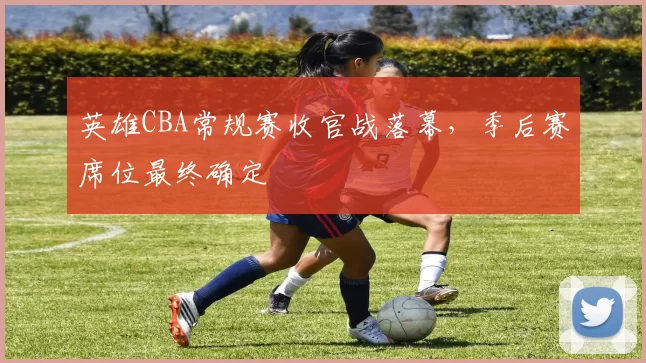 英雄CBA常规赛收官战落幕，季后赛席位最终确定