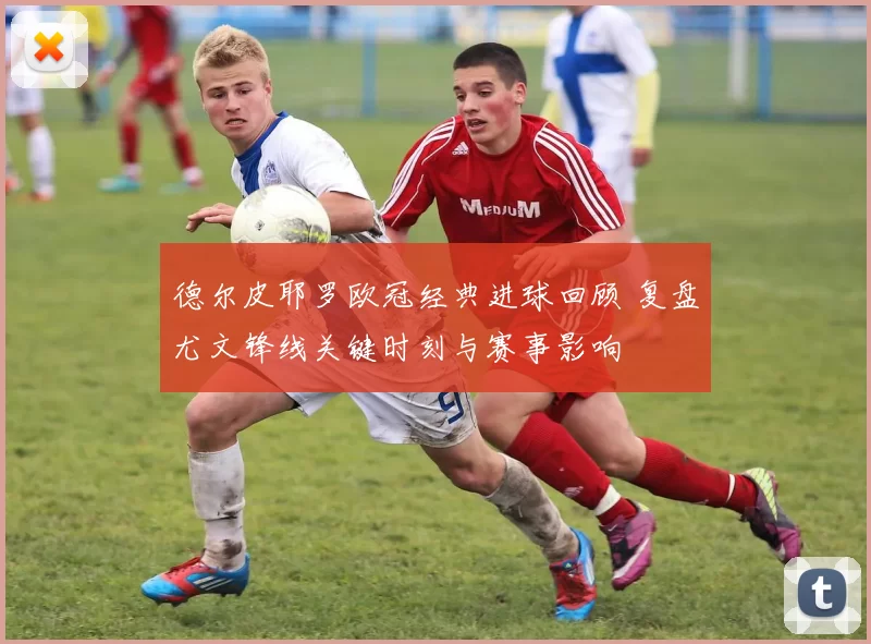 德尔皮耶罗欧冠经典进球回顾 复盘尤文锋线关键时刻与赛事影响