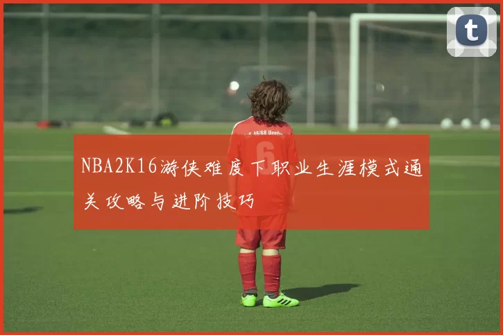 NBA2K16游侠难度下职业生涯模式通关攻略与进阶技巧
