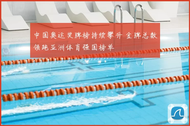 中国奥运奖牌榜持续攀升 金牌总数领跑亚洲体育强国榜单