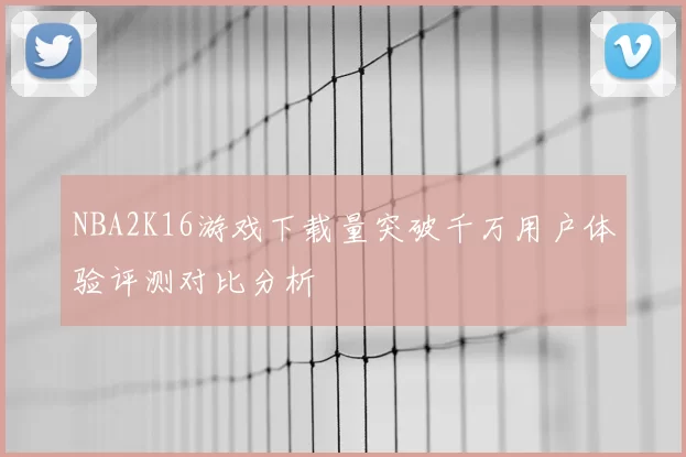 NBA2K16游戏下载量突破千万用户体验评测对比分析