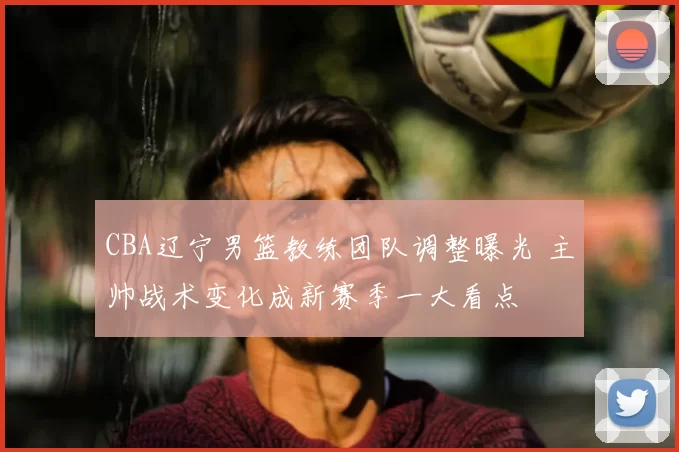 CBA辽宁男篮教练团队调整曝光 主帅战术变化成新赛季一大看点