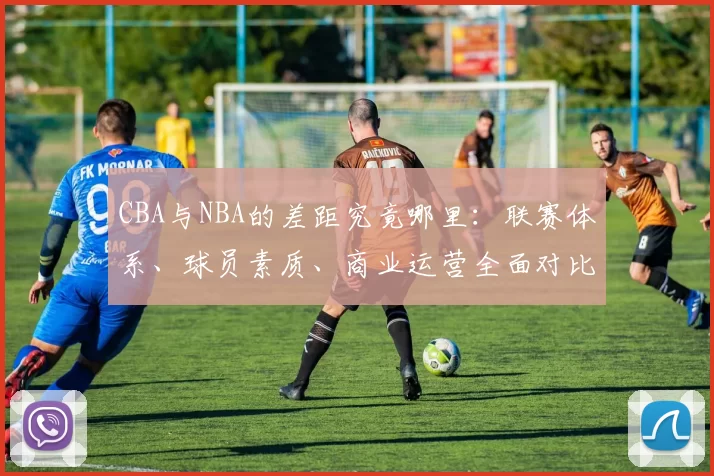 CBA与NBA的差距究竟哪里:联赛体系、球员素质、商业运营全面对比