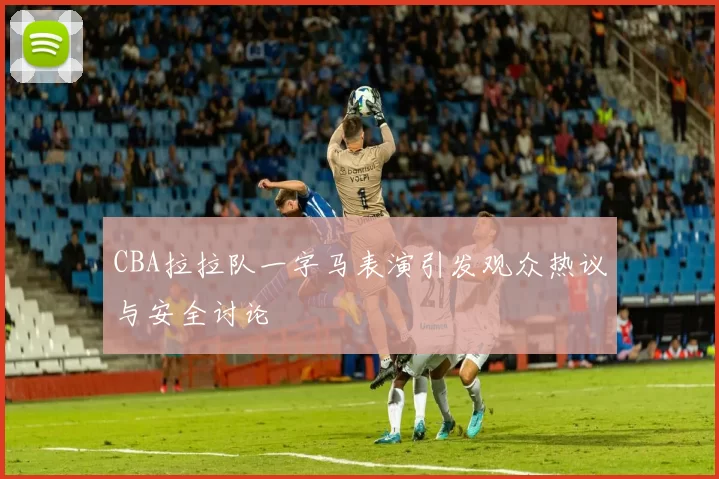 CBA拉拉队一字马表演引发观众热议与安全讨论