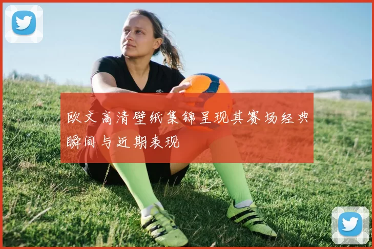 欧文高清壁纸集锦呈现其赛场经典瞬间与近期表现