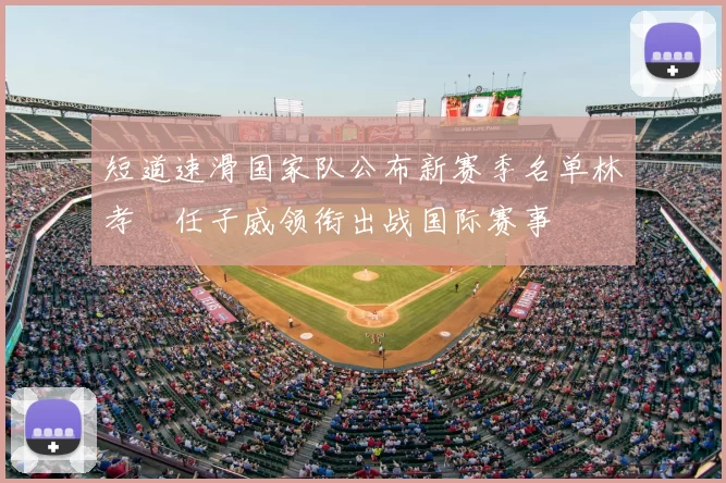 短道速滑国家队公布新赛季名单林孝埈任子威领衔出战国际赛事