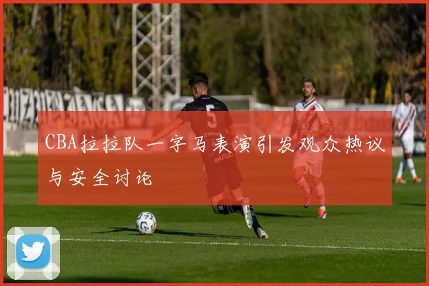 CBA拉拉队一字马表演引发观众热议与安全讨论