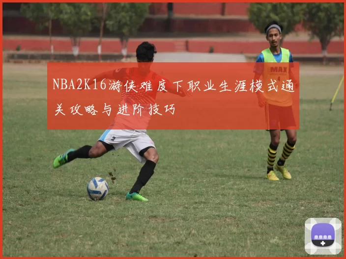 NBA2K16游侠难度下职业生涯模式通关攻略与进阶技巧