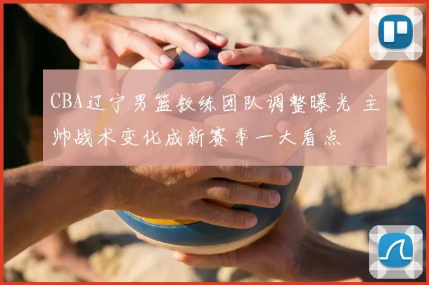 CBA辽宁男篮教练团队调整曝光 主帅战术变化成新赛季一大看点