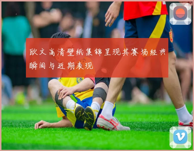 欧文高清壁纸集锦呈现其赛场经典瞬间与近期表现