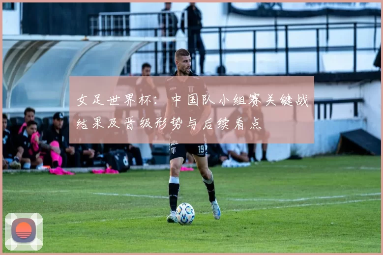 女足世界杯：中国队小组赛关键战结果及晋级形势与后续看点