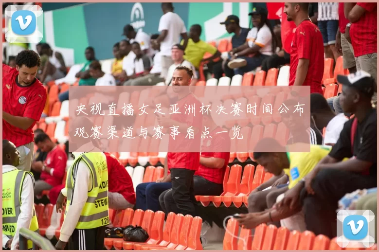 央视直播女足亚洲杯决赛时间公布观赛渠道与赛事看点一览