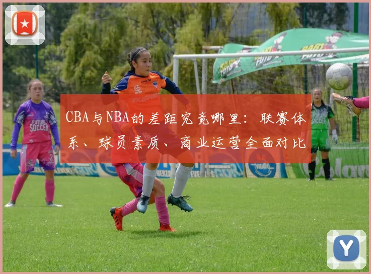 CBA与NBA的差距究竟哪里：联赛体系、球员素质、商业运营全面对比