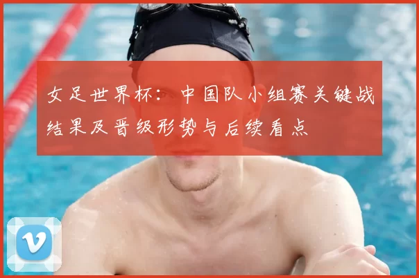 女足世界杯：中国队小组赛关键战结果及晋级形势与后续看点