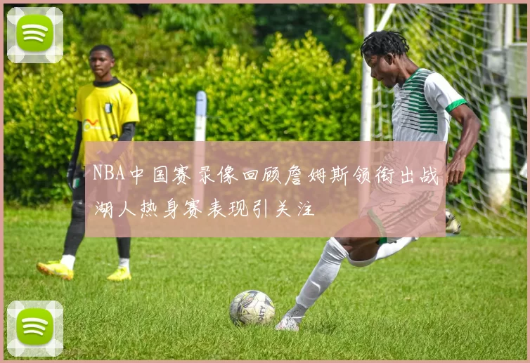 NBA中国赛录像回顾詹姆斯领衔出战湖人热身赛表现引关注