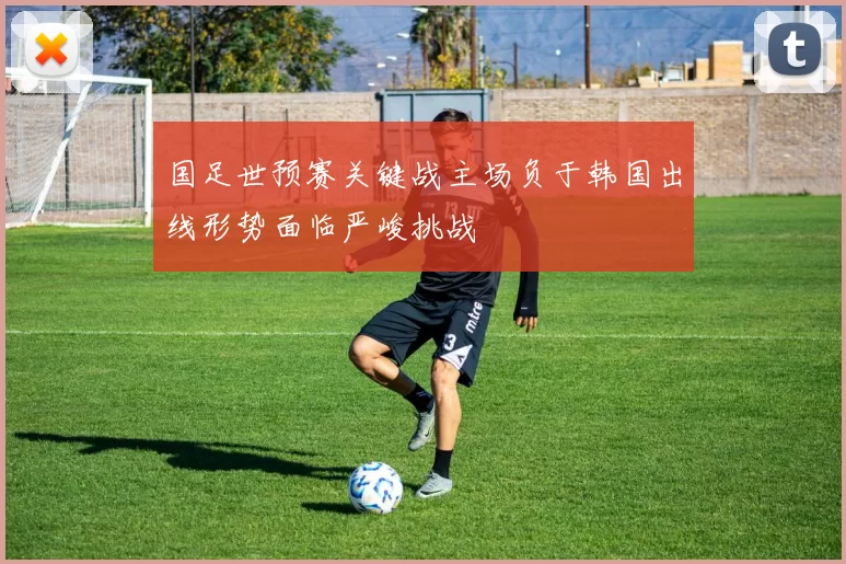 国足世预赛关键战主场负于韩国出线形势面临严峻挑战