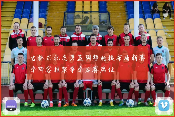 吉林东北虎男篮调整轮换布局新赛季阵容框架争季后赛席位