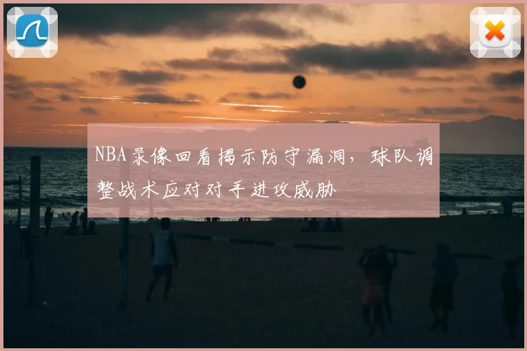 NBA录像回看揭示防守漏洞，球队调整战术应对对手进攻威胁