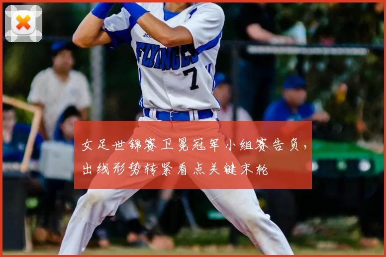 女足世锦赛卫冕冠军小组赛告负，出线形势转紧看点关键末轮