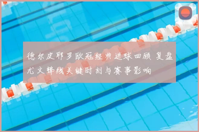 德尔皮耶罗欧冠经典进球回顾 复盘尤文锋线关键时刻与赛事影响