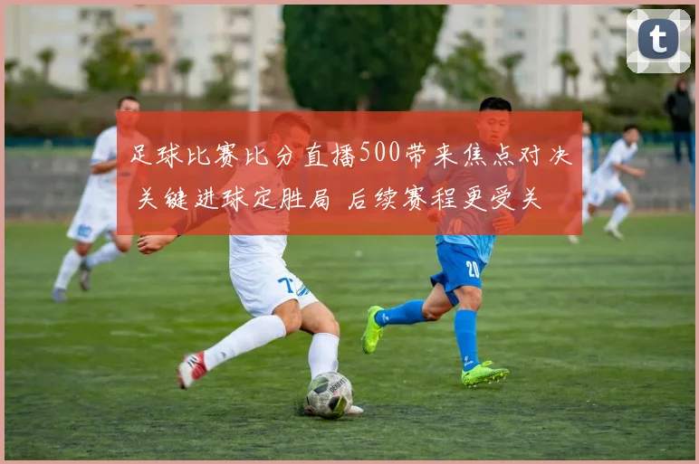 足球比赛比分直播500带来焦点对决 关键进球定胜局 后续赛程更受关注