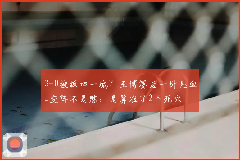 3-0被扳回一城？王博赛后一针见血_变阵不是赌，是算准了2个死穴