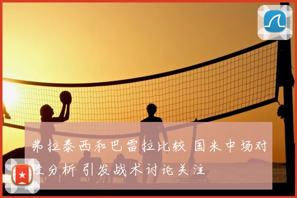 弗拉泰西和巴雷拉比较 国米中场对位分析 引发战术讨论关注