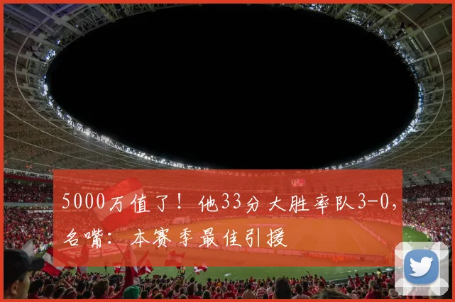 5000万值了！他33分大胜率队3-0，名嘴：本赛季最佳引援
