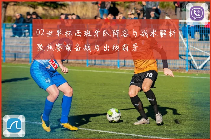 02世界杯西班牙队阵容与战术解析聚焦赛前备战与出线前景