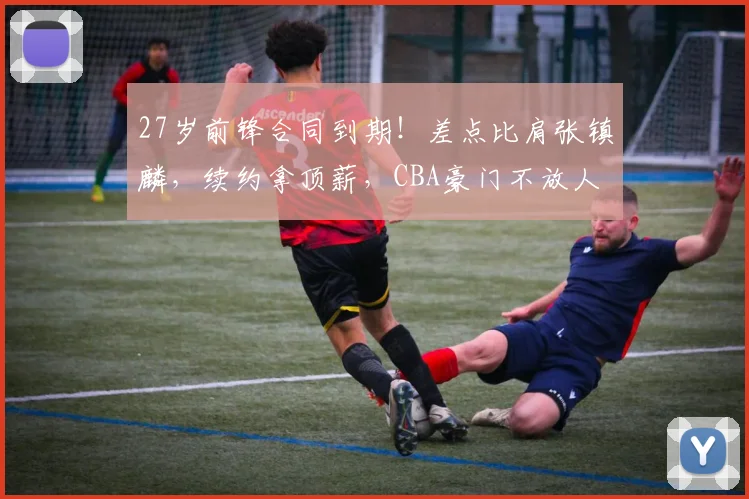 27岁前锋合同到期！差点比肩张镇麟，续约拿顶薪，CBA豪门不放人