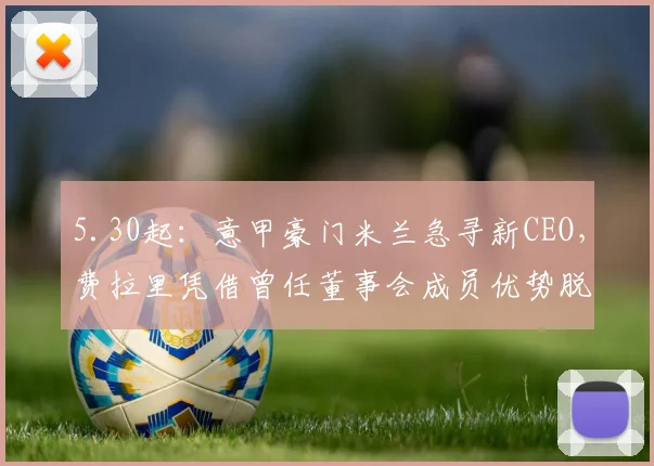 5.30起：意甲豪门米兰急寻新CEO，费拉里凭借曾任董事会成员优势脱颖而出_爸爸_工作_公司
