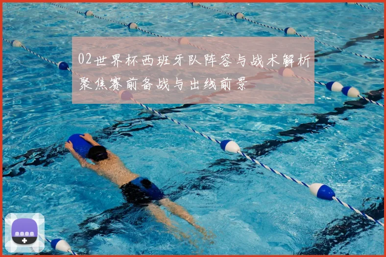 02世界杯西班牙队阵容与战术解析聚焦赛前备战与出线前景