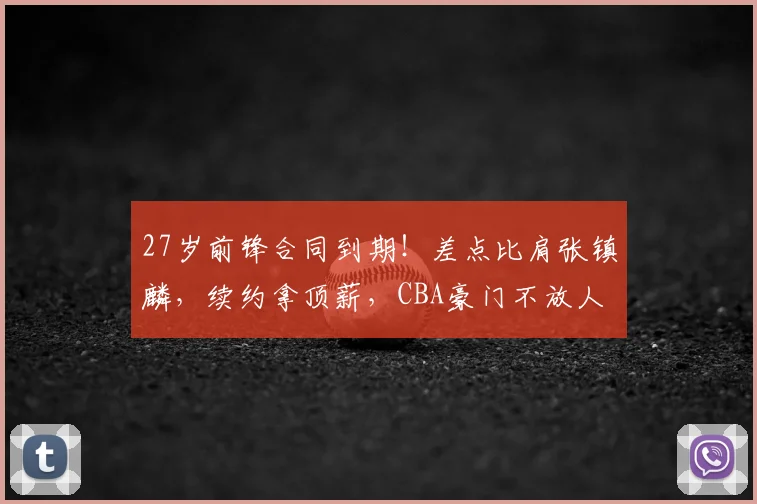 27岁前锋合同到期！差点比肩张镇麟，续约拿顶薪，CBA豪门不放人
