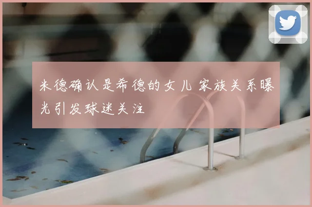 米德确认是希德的女儿 家族关系曝光引发球迷关注